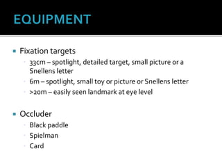  Fixation targets
 33cm – spotlight, detailed target, small picture or a
Snellens letter
 6m – spotlight, small toy or picture or Snellens letter
 >20m – easily seen landmark at eye level
 Occluder
 Black paddle
 Spielman
 Card
 