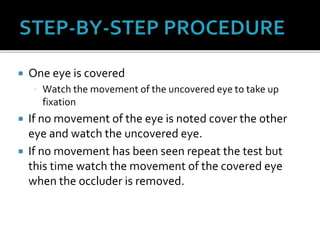 One eye is covered
 Watch the movement of the uncovered eye to take up
fixation
 If no movement of the eye is noted cover the other
eye and watch the uncovered eye.
 If no movement has been seen repeat the test but
this time watch the movement of the covered eye
when the occluder is removed.
 
