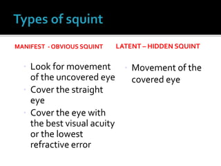 MANIFEST - OBVIOUS SQUINT
 Look for movement
of the uncovered eye
 Cover the straight
eye
 Cover the eye with
the best visual acuity
or the lowest
refractive error
LATENT – HIDDEN SQUINT
 Movement of the
covered eye
 