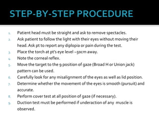 1. Patient head must be straight and ask to remove spectacles.
2. Ask patient to follow the light with their eyes without moving their
head.Ask pt to report any diplopia or pain during the test.
3. Place the torch at pt’s eye level ~50cm away.
4. Note the corneal reflex.
5. Move the target to the 9 position of gaze (Broad H or Union jack)
pattern can be used.
6. Carefully look for any misalignment of the eyes as well as lid position.
7. Determine whether the movement of the eyes is smooth (pursuit) and
accurate.
8. Perform cover test at all position of gaze (if necessary).
9. Duction test must be performed if underaction of any muscle is
observed.
 