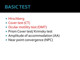  Hirschberg
 Cover test (CT)
 Ocular motility test (OMT)
 Prism Cover test/ Krimsky test
 Amplitude of accommodation (AA)
 Near point convergence (NPC)
 