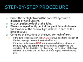 1) Direct the penlight toward the patient’s eye from a
distance of 50 to 100 cm.
2) Instruct patient to look at the light.
3) Place your eye directly behind the penlight and observe
the location of the corneal light reflexes in each of the
patient’s eyes.
4) Compare the locations of the eyes’ corneal reflexes:
1) If the two reflexes are in the SAME relative positions in each of
the two eyes-pt does not have strabismus.
2) If the two reflexes are NOT in the same relative positions in
the two eyes, the patient has a strabismus. Determine the
direction of the deviation by observing the position of the two
reflexes relative to the position of angle kappa in the fixating
eye.
 