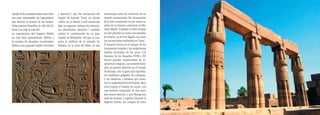 Aparte de las construcciones como tales,   a Sesostris I que fue recuperada del    encontrado restos de columnas de un
son muy interesantes los bajorrelieves     templo de Karnak. Tiene un diseño       templo monumental. De Amenemhat
que decoran el interior de las tumbas.     cúbico en su diseño y está construida   III se han conservado en pie varias ca-
Estas pinturas describen la vida del di-   bajo un riguroso sistema de estructu-   pillas de su templo construido en Me-
funto y su viaje al más allá.              ras adinteladas. Sesostris I también    dinet Maadi. También se debe resaltar
La arquitectura del Imperio Medio          ordenó la construcción de un gran       en este periodo los restos encontrados
no está bien representada, debido a        templo en Heliópolis, del que se con-   en Coptos, en el Alto Egipto, así como
la escasez de ejemplos conservados.        serva el obelisco de la entrada. En     las excavaciones realizadas en Tanis.
Destaca una pequeña capilla vinculada      Bubatis, en la zona del Delta, se han   El Imperio Nuevo es el tiempo de los
                                                                                   imponentes templos y las majestuosas




                                                                                                                              Egipto
                                                                                   tumbas excavadas en las rocas. Los
                                                                                   faraones de las dinastías XVIII a XX
                                                                                   fueron grandes constructores de ar-        31
                                                                                   quitectura religiosa. Los mejores ejem-
                                                                                   plos se pueden observar en el templo
                                                                                   de Karnak, con la gran sala hipóstila,
                                                                                   los vestíbulos plagados de columnas,
                                                                                   y los obeliscos y estatuas que mues-
                                                                                   tran la majestuosidad del Estado. Muy
                                                                                   cerca espera el templo de Luxor, con
                                                                                   una fachada compuesta de dos enor-
                                                                                   mes muros macizos, y que alberga una
                                                                                   serie de recintos y capillas. Durante el
                                                                                   Imperio Nuevo, los cuerpos de estos
 