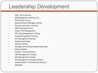Leadership Development
•   CXO – Art of winning
•   MS Management training 1 & 2
•   CPG Industry Forum
•   Microsoft Online Manager Training
•   Telecommunications Training –
•   MBA Training Part I & II
•   Covey “Time Management
•   FDC Sales Management Training
•   People Management Training
•   GTE Management Training
•   Empowering People
•   Solutions Selling
•   Management training Empowering People
•   Solution Selling
•   Franklin “Time Awareness”
•   TRW Management Training
•   MCI Management Training
•   SEC Management Training and Ethics
•   Anthony Robins “The Power to influence”
•   Zig Zeigler
 