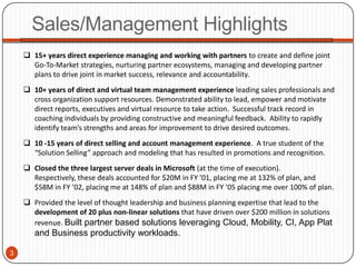 Sales/Management Highlights
     15+ years direct experience managing and working with partners to create and define joint
      Go-To-Market strategies, nurturing partner ecosystems, managing and developing partner
      plans to drive joint in market success, relevance and accountability.
     10+ years of direct and virtual team management experience leading sales professionals and
      cross organization support resources. Demonstrated ability to lead, empower and motivate
      direct reports, executives and virtual resource to take action. Successful track record in
      coaching individuals by providing constructive and meaningful feedback. Ability to rapidly
      identify team’s strengths and areas for improvement to drive desired outcomes.
     10 -15 years of direct selling and account management experience. A true student of the
      “Solution Selling” approach and modeling that has resulted in promotions and recognition.
     Closed the three largest server deals in Microsoft (at the time of execution).
      Respectively, these deals accounted for $20M in FY ’01, placing me at 132% of plan, and
      $58M in FY ’02, placing me at 148% of plan and $88M in FY ’05 placing me over 100% of plan.
     Provided the level of thought leadership and business planning expertise that lead to the
      development of 20 plus non-linear solutions that have driven over $200 million in solutions
      revenue. Built partner based solutions leveraging Cloud, Mobility, CI, App Plat
       and Business productivity workloads.

3
 