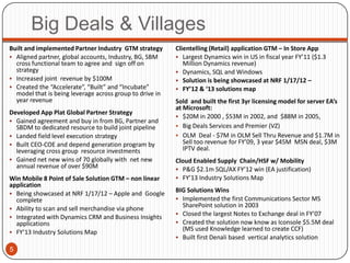 Big Deals & Villages
Built and implemented Partner Industry GTM strategy       Clientelling (Retail) application GTM – In Store App
 Aligned partner, global accounts, Industry, BG, SBM      Largest Dynamics win in US in fiscal year FY’11 ($1.3
  cross functional team to agree and sign off on             Million Dynamics revenue)
  strategy                                                 Dynamics, SQL and Windows
 Increased joint revenue by $100M                         Solution is being showcased at NRF 1/17/12 –
 Created the “Accelerate”, “Built” and “Incubate”         FY’12 & ‘13 solutions map
  model that is being leverage across group to drive in
  year revenue                                            Sold and built the first 3yr licensing model for server EA’s
                                                          at Microsoft:
Developed App Plat Global Partner Strategy
                                                           $20M in 2000 , $53M in 2002, and $88M in 2005,
 Gained agreement and buy in from BG, Partner and
  SBDM to dedicated resource to build joint pipeline       Big Deals Services and Premier (VZ)
 Landed field level execution strategy                    OLM Deal - $7M in OLM Sell Thru Revenue and $1.7M in
 Built CEO-COE and depend generation program by             Sell too revenue for FY’09, 3 year $45M MSN deal, $3M
  leveraging cross group resource investments                IPTV deal.
 Gained net new wins of 70 globally with net new         Cloud Enabled Supply Chain/HSF w/ Mobility
  annual revenue of over $90M                              P&G $2.1m SQL/AX FY’12 win (EA justification)
Win Mobile 8 Point of Sale Solution GTM – non linear       FY’13 Industry Solutions Map
application
 Being showcased at NRF 1/17/12 – Apple and Google
                                                          BIG Solutions Wins
  complete                                                 Implemented the first Communications Sector MS
 Ability to scan and sell merchandise via phone
                                                            SharePoint solution in 2003
                                                           Closed the largest Notes to Exchange deal in FY’07
 Integrated with Dynamics CRM and Business Insights
  applications                                             Created the solution now know as Iconsole $5.5M deal
 FY’13 Industry Solutions Map
                                                            (MS used Knowledge learned to create CCF)
                                                           Built first Denali based vertical analytics solution

5
 