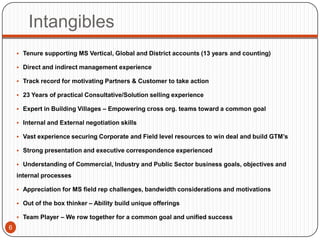 Intangibles
     Tenure supporting MS Vertical, Global and District accounts (13 years and counting)

     Direct and indirect management experience

     Track record for motivating Partners & Customer to take action

     23 Years of practical Consultative/Solution selling experience

     Expert in Building Villages – Empowering cross org. teams toward a common goal

     Internal and External negotiation skills

     Vast experience securing Corporate and Field level resources to win deal and build GTM’s

     Strong presentation and executive correspondence experienced

     Understanding of Commercial, Industry and Public Sector business goals, objectives and

    internal processes

     Appreciation for MS field rep challenges, bandwidth considerations and motivations

     Out of the box thinker – Ability build unique offerings

     Team Player – We row together for a common goal and unified success
6
 
