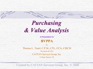 Purchasing
& Value Analysis
A Presentation to

BVPPA
by

Thomas L. Tanel, C.P.M., CTL, CCA, CISCM
President & CEO

CATTAN Services Group, Inc.
College Station, TX

Created by CATTAN Services Group, Inc. © 2000

 