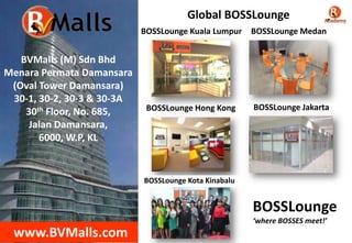 Global BOSSLounge
BOSSLounge Kuala Lumpur

BVMalls (M) Sdn Bhd
Menara Permata Damansara
(Oval Tower Damansara)
30-1, 30-2, 30-3 & 30-3A
30th Floor, No. 685,
Jalan Damansara,
6000, W.P, KL

BOSSLounge Medan

BOSSLounge Hong Kong

BOSSLounge Jakarta

BOSSLounge Kota Kinabalu

BOSSLounge
‘where BOSSES meet!’

www.BVMalls.com

 