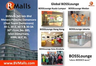 BVMalls (M) Sdn Bhd
Menara Permata Damansara
(Oval Tower Damansara)
30-1, 30-2, 30-3 & 30-3A
30th Floor, No. 685,
Jalan Damansara,
6000, W.P, KL
www.BVMalls.com
BOSSLounge Hong Kong
BOSSLounge Kuala Lumpur BOSSLounge Medan
BOSSLounge Jakarta
BOSSLounge Kota Kinabalu
BOSSLounge
‘where BOSSES meet!’
Global BOSSLounge
 