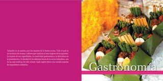 Tailandia es un paraíso para los amantes de la buena cocina. Todo el país es
     un territorio de aromas y sabores que cautivan al más exigente de los gourmet.
     La riqueza de sus ingredientes, la creatividad gastronómica, la delicadeza en
     la presentación y la bondad de los aderezos hacen de la cocina tailandesa, una



                                                                                      Gastronomía
     de las más exóticas de todo oriente. Cada región ofrece una variada muestra
     de exquisiteces culinarias.




48                                                                                                  49
 