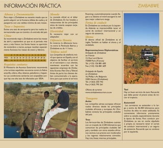 INFORMACIÓN PRÁCTICA                                                                                                                                   ZIMBABWE
Aduana y Documentación                                  Moneda                              Roaming y automáticamente cuando lle-
Para viajar a Zimbabwe se necesita visado que se        La moneda oficial es el dólar       gue a su destino el móvil escogerá la red
podrá adquirir en la frontera, billete de vuelta y el   de Zimbabwe. En los hoteles y       que mejor cobertura tenga.
pasaporte con una validez mínima de seis meses.         restaurantes de los principales     Forma de conducir
                                                        sitios de interés aceptan tarje-    En Zimbabwe se conduce por la izquier-
Tasas e Impuestos                                       tas de crédito.                     da. Además es imprescindible tener el
Existe una tasa de aeropuerto para los vuelos in-
                                                        Electricidad                        carné de conducir internacional y un
ternacionales que se tramita a la entrada del país
                                                        Es necesario viajar con un          seguro de asistencia.
Clima                                                   adaptador.                          Idioma
Se recomienda viajar a Zimbabwe entre los meses                                             El idioma oficial de Zimbabwe es el
de abril y septiembre ya que es el período más          Diferencia Horaria
                                                        En invierno la diferencia hora-     inglés. También se hablan el shona y el
seco y más fresco. Las lluvias hacen su aparición                                           sindebele.
                                                        ria entre la Península Ibérica y
de noviembre a marzo, aunque resultan especial-
                                                        Zimbabwe es de +1 hora.
mente lluviosos los meses de enero y febrero.                                               Representaciones Diplomáticas
                                                        Teléfono móvil                      Embajada de Zimbabwe
         E F M A M J J A S O N D                        Las compañías de telefonía mó-      en Francia
MÁX.    26 26 26 26 24 22 22 24 28 29 28 26             vil que operan en España, con el    12, Rue Lord Byron
MIN.    16 16 15 13 9 7 7 9 12 15 16 16                 objetivo de facilitar el servicio   75008 París (Francia)
                                                        en el extranjero a sus clientes,    Tel.: (+33) 156 881 600
Requisitos sanitarios                                   mantienen acuerdos con las          Fax: (+33) 156 881 609
El Ministerio de Asuntos Exteriores recomienda          siguientes empresas de Zimba-
a los turistas españoles vacunarse contra la fiebre     bwe: Econet, Net One y Telecel.     Embajada de España
amarilla, cólera, tifus, tétanos, paludismo y hepati-   Antes de partir, los clientes de-   en Zimbabwe
tis. Las condiciones sanitarias son aceptables aun-     ben comunicárselo a la opera-       16, Phillip´s Av. Belgravia
que hay una alta tasa de infectados por SIDA.           dora para que active el servicio    3300 Harare (Zimbabwe)
                                                                                            Tel.: (+263) 250 742
                                                                                            Fax: (+263) 795 261

                                                                                            Oficina de turismo                          Taxi
                                                                                            www.zimbabwetourism.co.zw                   Hay un buen servicio de taxis. Recuerde
                                                                                                                                        que debe pactar el precio antes de ini-
                                                                                                                                        ciar el trayecto.
                                                                                            Transporte
                                                                                            Avión
                                                                                                                                        Automóvil
                                                                                            Las compañías aéreas europeas ofrecen
                                                                                                                                          Las carreteras se extienden a lo lar-
                                                                                            vuelos directos desde las principales
                                                                                                                                        go y ancho de 46.400 kilómetros pero
                                                                                            ciudades africanas y europeas. Air Zim-
                                                                                                                                        muchos de ellos no están asfaltadas. Es
                                                                                            babwe conecta las principales ciudades
                                                                                                                                        conveniente informarse previamente
                                                                                            del país.
                                                                                                                                        sobre su estado, especialmente durante
                                                                                                                                        la época de lluvias. Para conducir por
                                                                                            Tren
                                                                                                                                        Zimbabwe, ya sea en coche alquilado
                                                                                            Los ferrocarriles de Zimbabwe cuentan
                                                                                                                                        o propio, es necesario tener el carnet
                                                                                            con un trazado de 2.540 kilómetros que
                                                                                                                                        de conducir internacional y un seguro
                                                                                            comunican las principales ciudades del
                                                                                                                                        de asistencia. Recuerde que se conduce
                                                                                            país y también con otros estados africa-
                                                                                                                                        por la izquierda.
                                                                                            nos vecinos. Los precios son moderados
                                                                                            y los vagones relativamente cómodos.
                                                                                            Hay tres líneas internas principales.
 