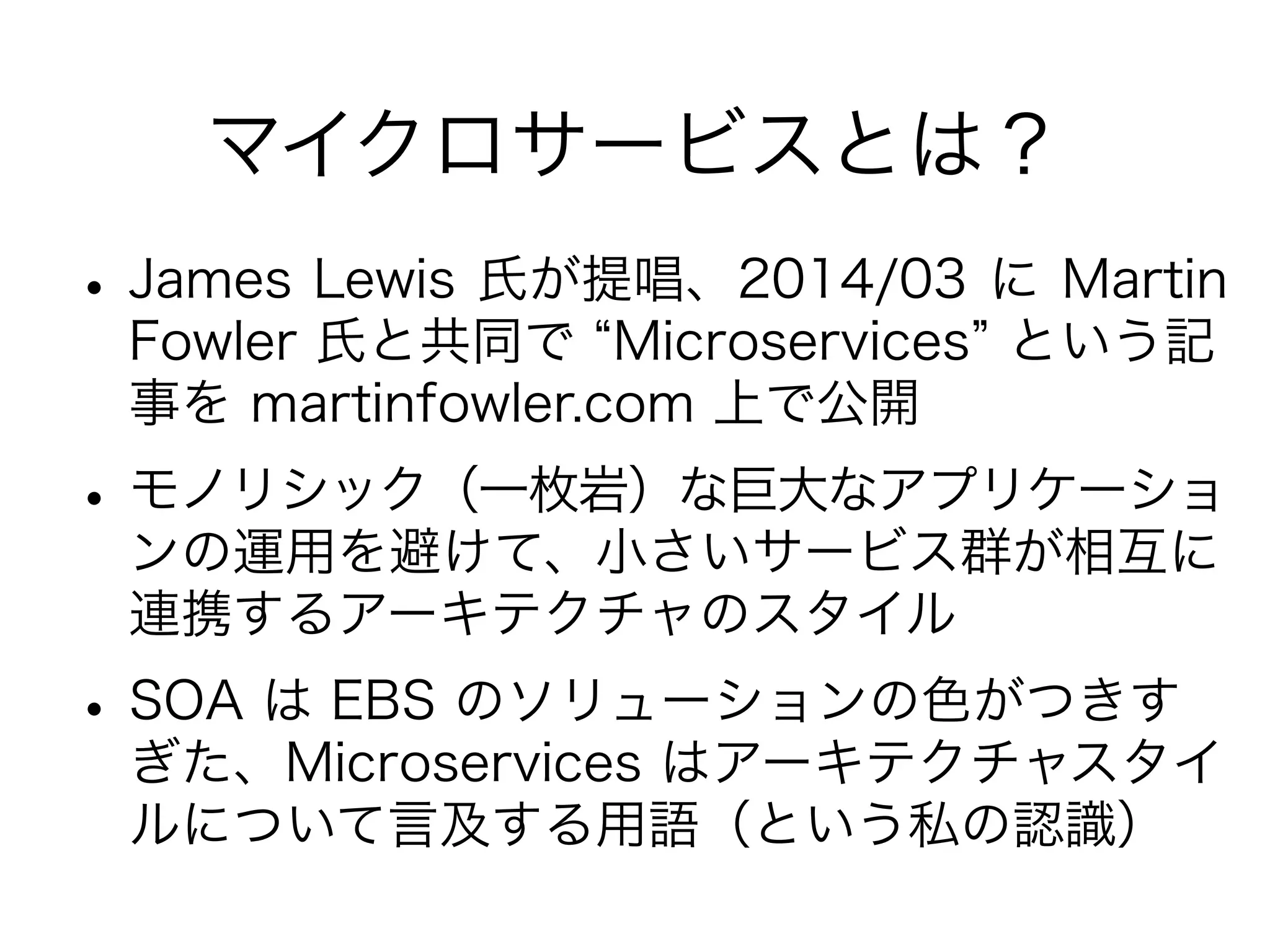 マイクロサービスとは？
•James Lewis 氏が提唱、2014/03 に Martin
Fowler 氏と共同で Microservices という記
事を martinfowler.com 上で公開
•モノリシック（一枚岩）な巨大なアプリケーショ
ンの運用を避けて、小さいサービス群が相互に
連携するアーキテクチャのスタイル
•SOA は ESB のソリューションの色がつきす
ぎた、Microservices はアーキテクチャスタイ
ルについて言及する用語（という私の認識）
 