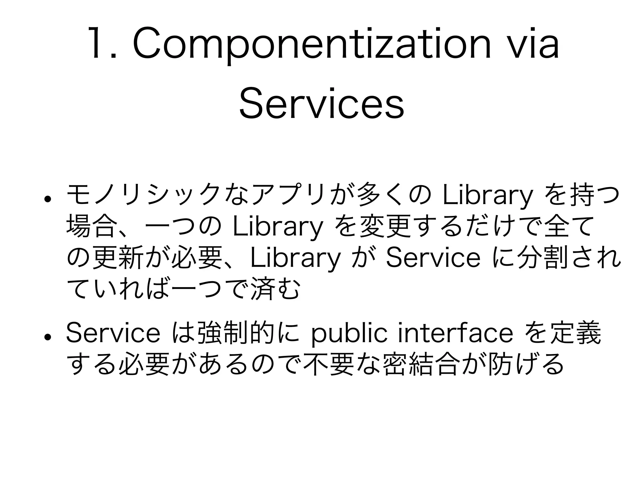 1. Componentization via
Services
•モノリシックなアプリが多くの Library を持つ
場合、一つの Library を変更するだけで全て
の更新が必要、Library が Service に分割され
ていれば一つで済む
•Service は強制的に public interface を定義
する必要があるので不要な密結合が防げる
 