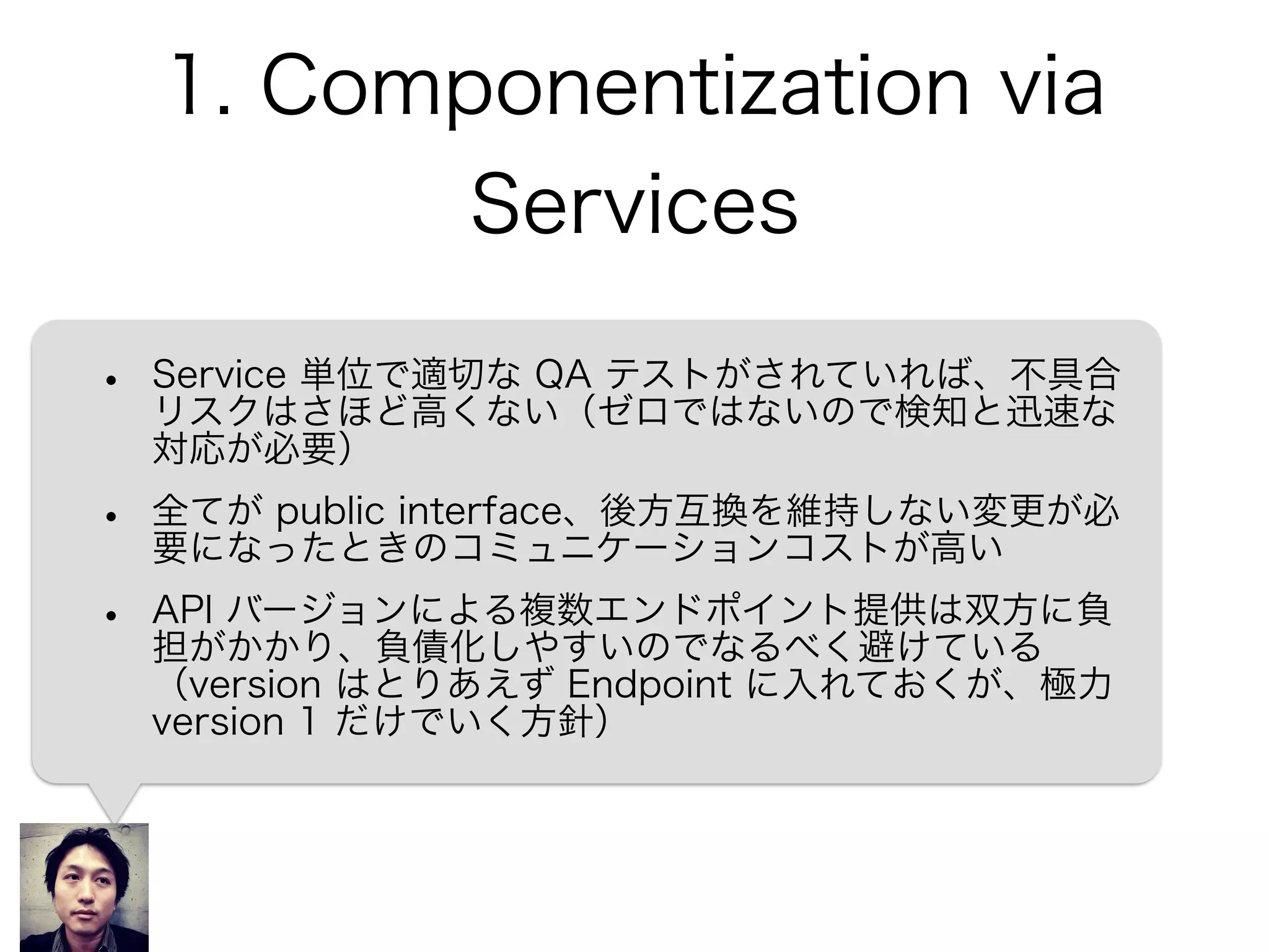 1. Componentization via
Services
• Service 単位で適切な QA テストがされていれば、不具合
リスクはさほど高くない（ゼロではないので検知と迅速な
対応が必要）
• 全てが public interface、後方互換を維持しない変更が必
要になったときのコミュニケーションコストが高い
• API バージョンによる複数エンドポイント提供は双方に負
担がかかり、負債化しやすいのでなるべく避けている
（version はとりあえず Endpoint に入れておくが、極力
version 1 だけでいく方針）
 