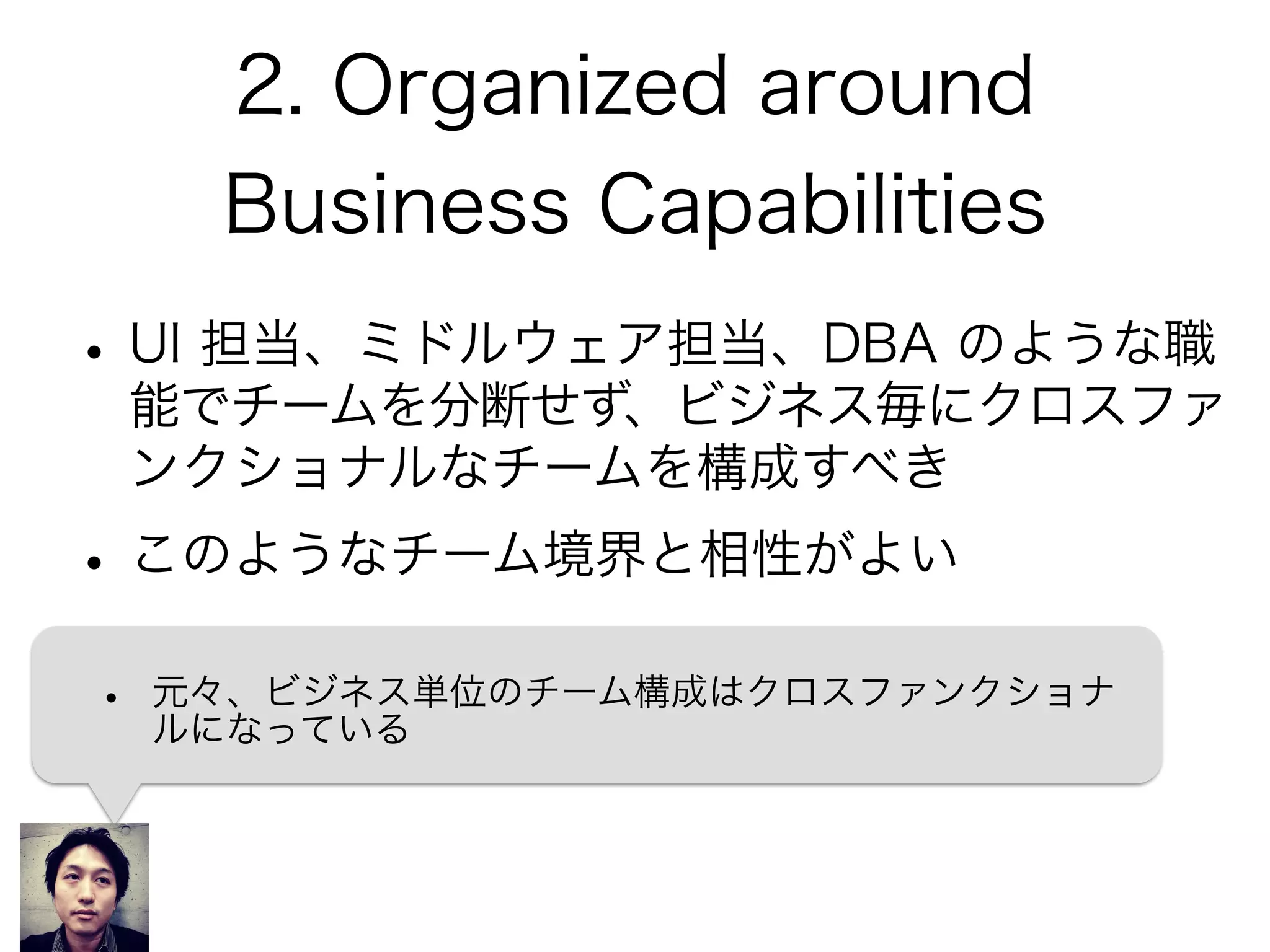 2. Organized around
Business Capabilities
•UI 担当、ミドルウェア担当、DBA のような職
能でチームを分断せず、ビジネス毎にクロスファ
ンクショナルなチームを構成すべき
•このようなチーム境界と相性がよい
• 元々、ビジネス単位のチーム構成はクロスファンクショナ
ルになっている
 