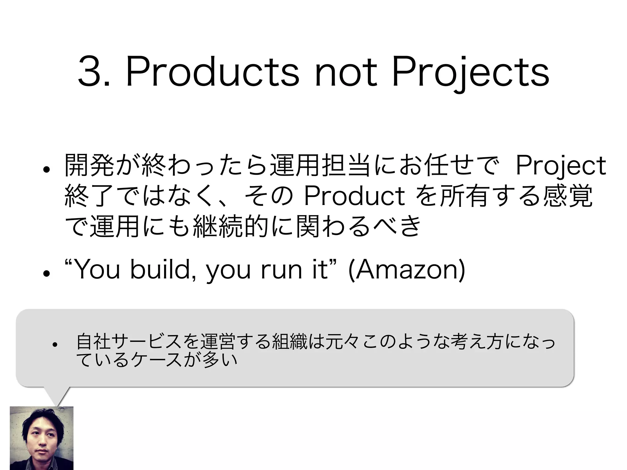3. Products not Projects
•開発が終わったら運用担当にお任せで Project
終了ではなく、その Product を所有する感覚
で運用にも継続的に関わるべき
• You build, you run it (Amazon)
• 自社サービスを運営する組織は元々このような考え方になっ
ているケースが多い
 