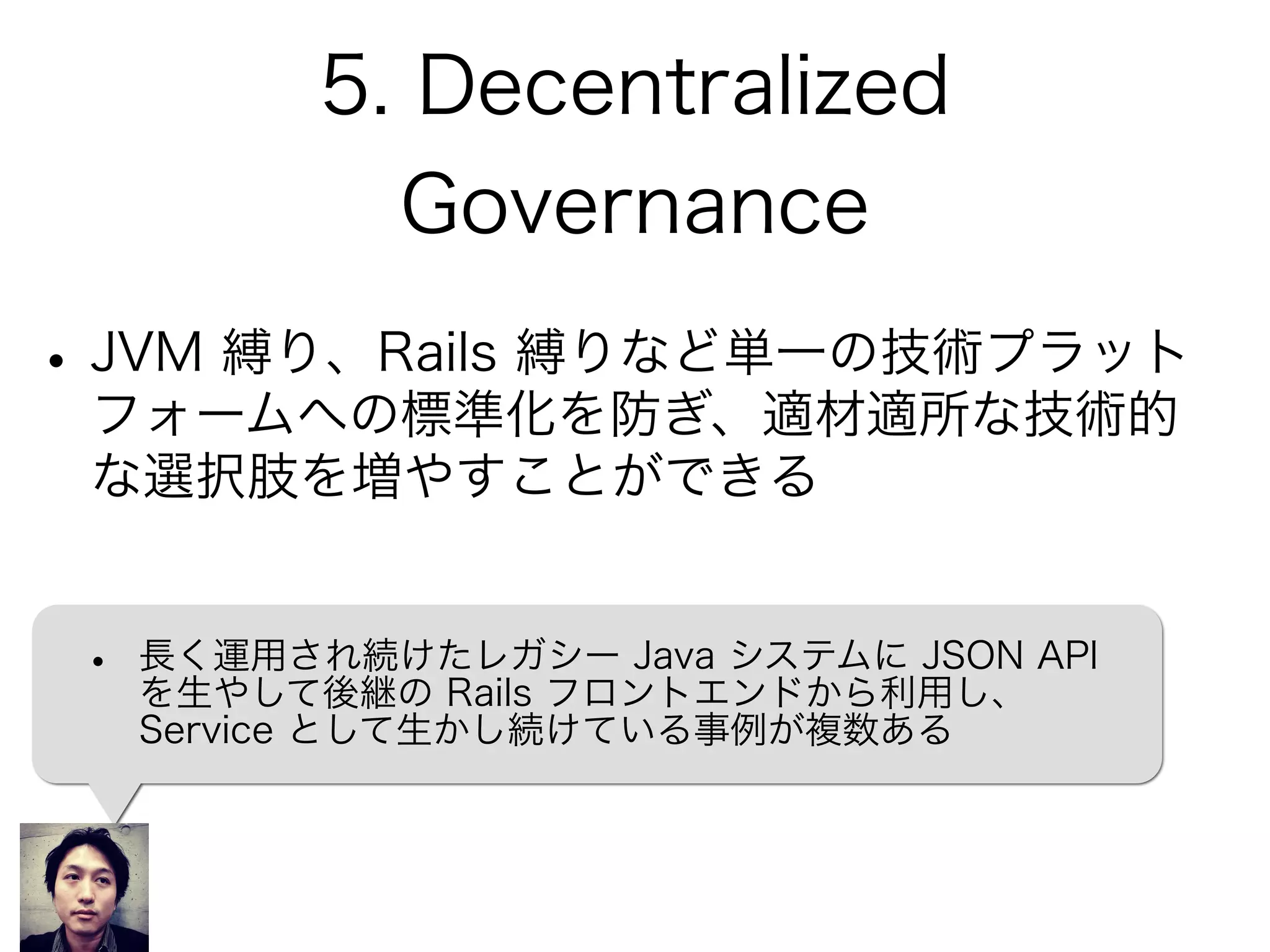 5. Decentralized
Governance
•JVM 縛り、Rails 縛りなど単一の技術プラット
フォームへの標準化を防ぎ、適材適所な技術的
な選択肢を増やすことができる
• 長く運用され続けたレガシー Java システムに JSON API
を生やして後継の Rails フロントエンドから利用し、
Service として生かし続けている事例が複数ある
 