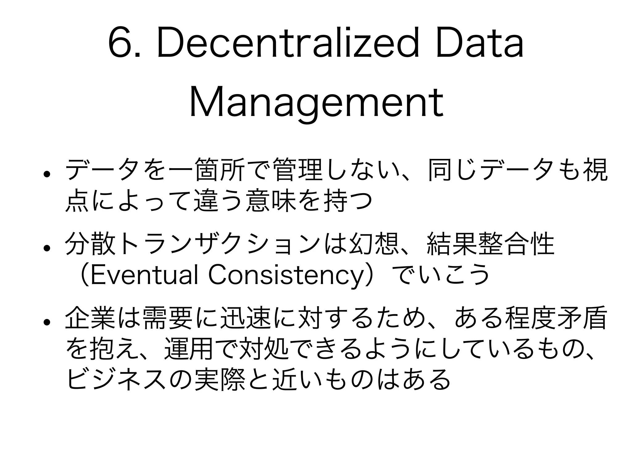 6. Decentralized Data
Management
•データを一箇所で管理しない、同じデータも視
点によって違う意味を持つ
•分散トランザクションは幻想、結果整合性
（Eventual Consistency）でいこう
•企業は需要に迅速に対するため、ある程度矛盾
を抱え、運用で対処できるようにしているもの、
ビジネスの実際と近いものはある
 