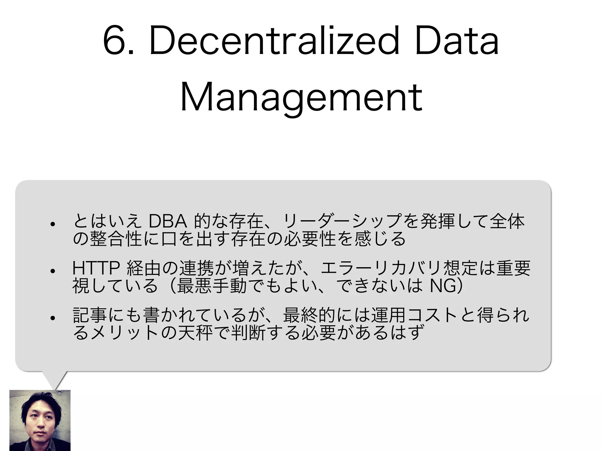 6. Decentralized Data
Management
• とはいえ DBA 的な存在、リーダーシップを発揮して全体
の整合性に口を出す存在の必要性を感じる
• HTTP 経由の連携が増えたが、エラーリカバリ想定は重要
視している（最悪手動でもよい、できないは NG）
• 記事にも書かれているが、最終的には運用コストと得られ
るメリットの天 で判断する必要があるはず
 