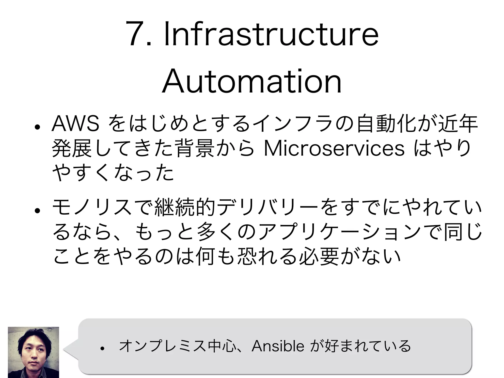 7. Infrastructure
Automation
•AWS をはじめとするインフラの自動化が近年
発展してきた背景から Microservices はやり
やすくなった
•モノリスで継続的デリバリーをすでにやれてい
るなら、もっと多くのアプリケーションで同じ
ことをやるのは何も恐れる必要がない
• オンプレミス中心、Ansible が好まれている
 