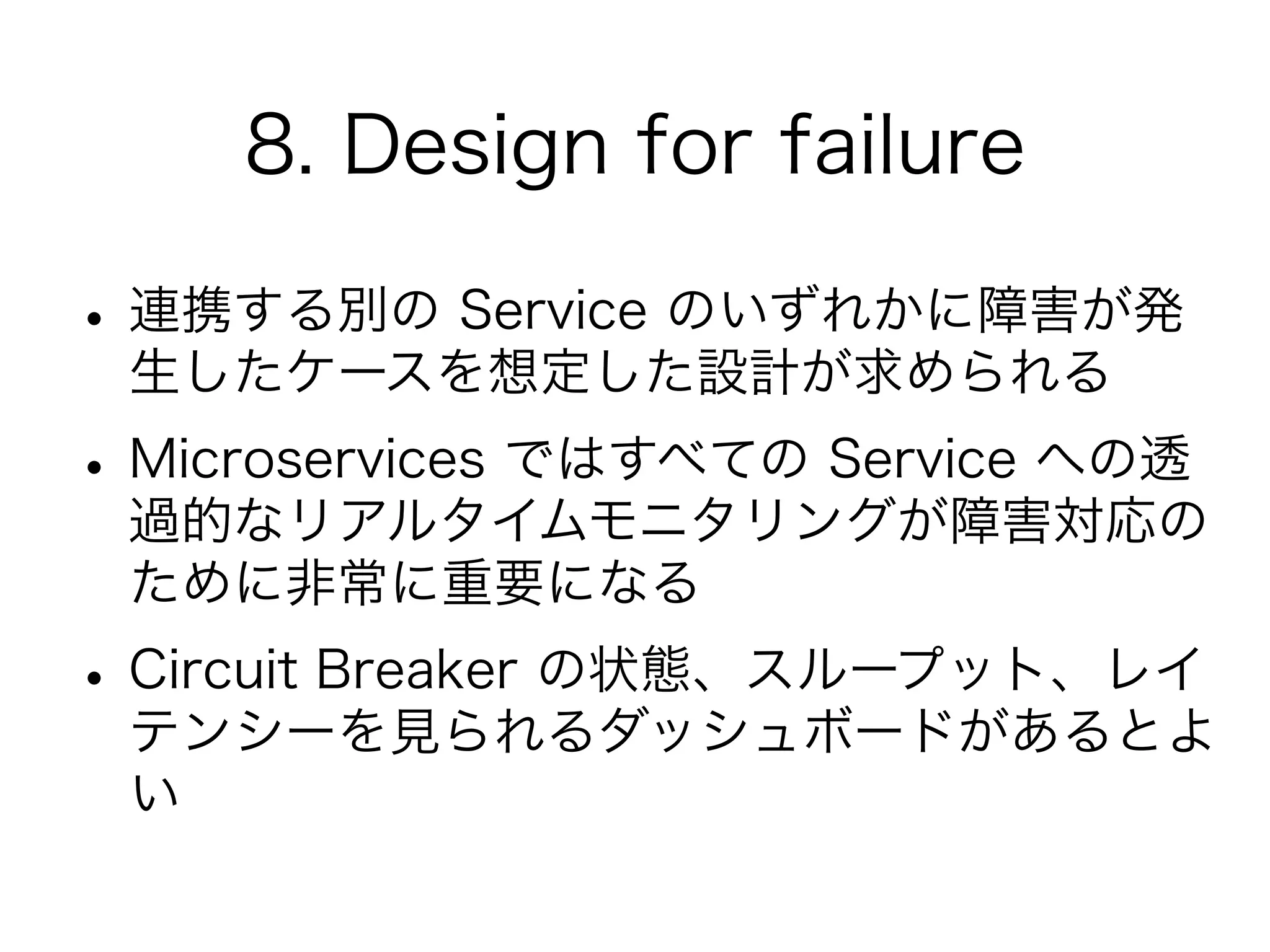 8. Design for failure
•連携する別の Service のいずれかに障害が発
生したケースを想定した設計が求められる
•Microservices ではすべての Service への透
過的なリアルタイムモニタリングが障害対応の
ために非常に重要になる
•Circuit Breaker の状態、スループット、レイ
テンシーを見られるダッシュボードがあるとよ
い
 