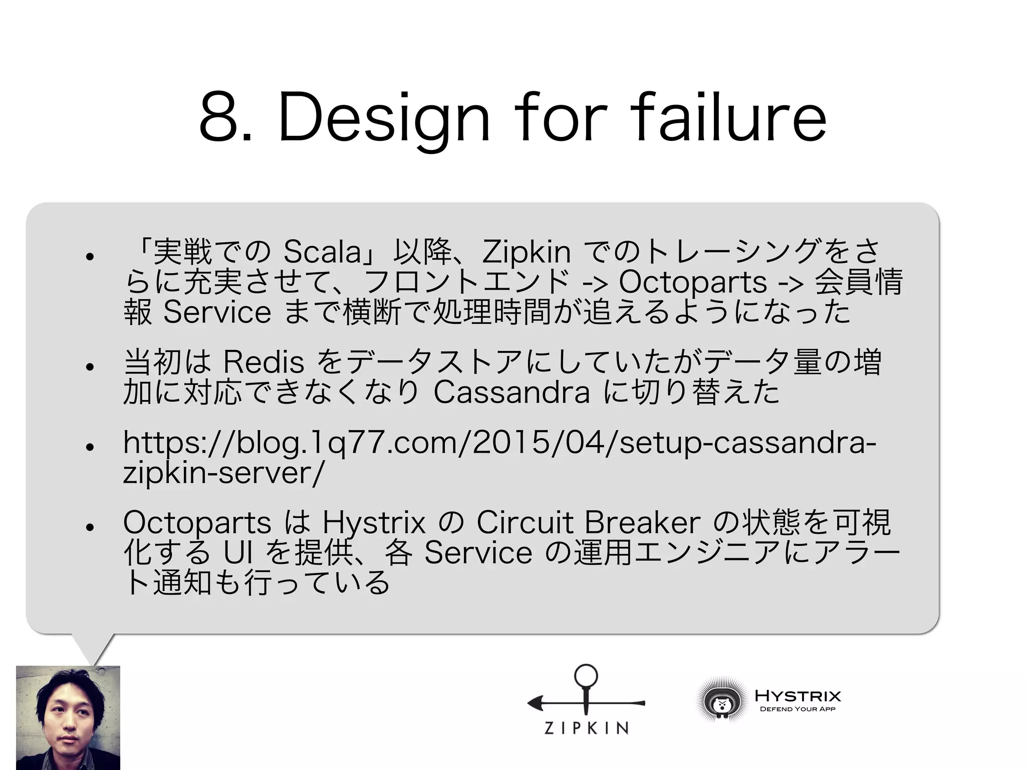 8. Design for failure
• 「実戦での Scala」以降、Zipkin でのトレーシングをさ
らに充実させて、フロントエンド -> Octoparts -> 会員情
報 Service まで横断で処理時間が追えるようになった
• 当初は Redis をデータストアにしていたがデータ量の増
加に対応できなくなり Cassandra に切り替えた
• https://blog.1q77.com/2015/04/setup-cassandra-
zipkin-server/
• Octoparts は Hystrix の Circuit Breaker の状態を可視
化する UI を提供、各 Service の運用エンジニアにアラー
ト通知も行っている
 