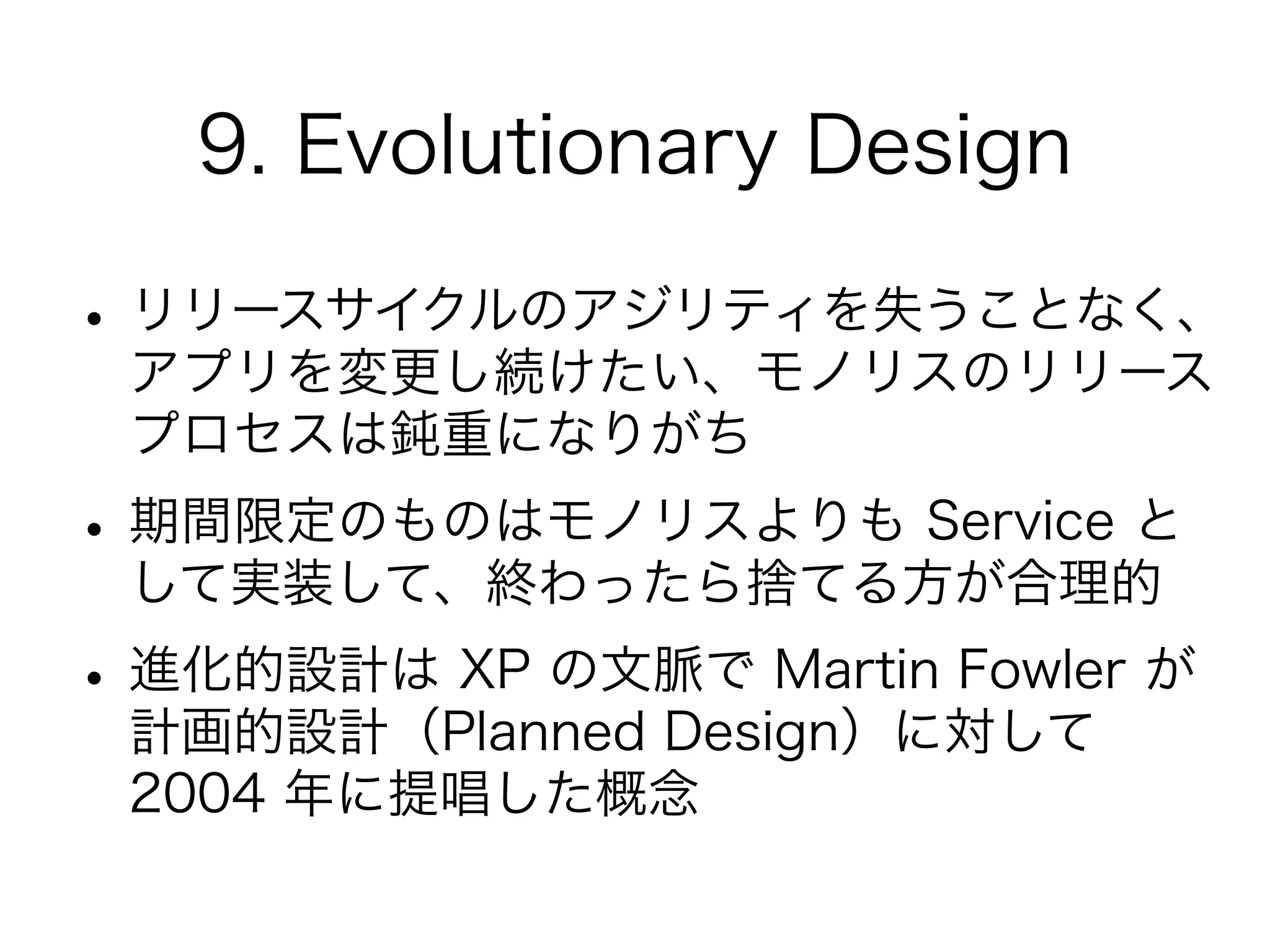 9. Evolutionary Design
•リリースサイクルのアジリティを失うことなく、
アプリを変更し続けたい、モノリスのリリース
プロセスは鈍重になりがち
•期間限定のものはモノリスよりも Service と
して実装して、終わったら捨てる方が合理的
•進化的設計は XP の文脈で Martin Fowler が
計画的設計（Planned Design）に対して
2004 年に提唱した概念
 