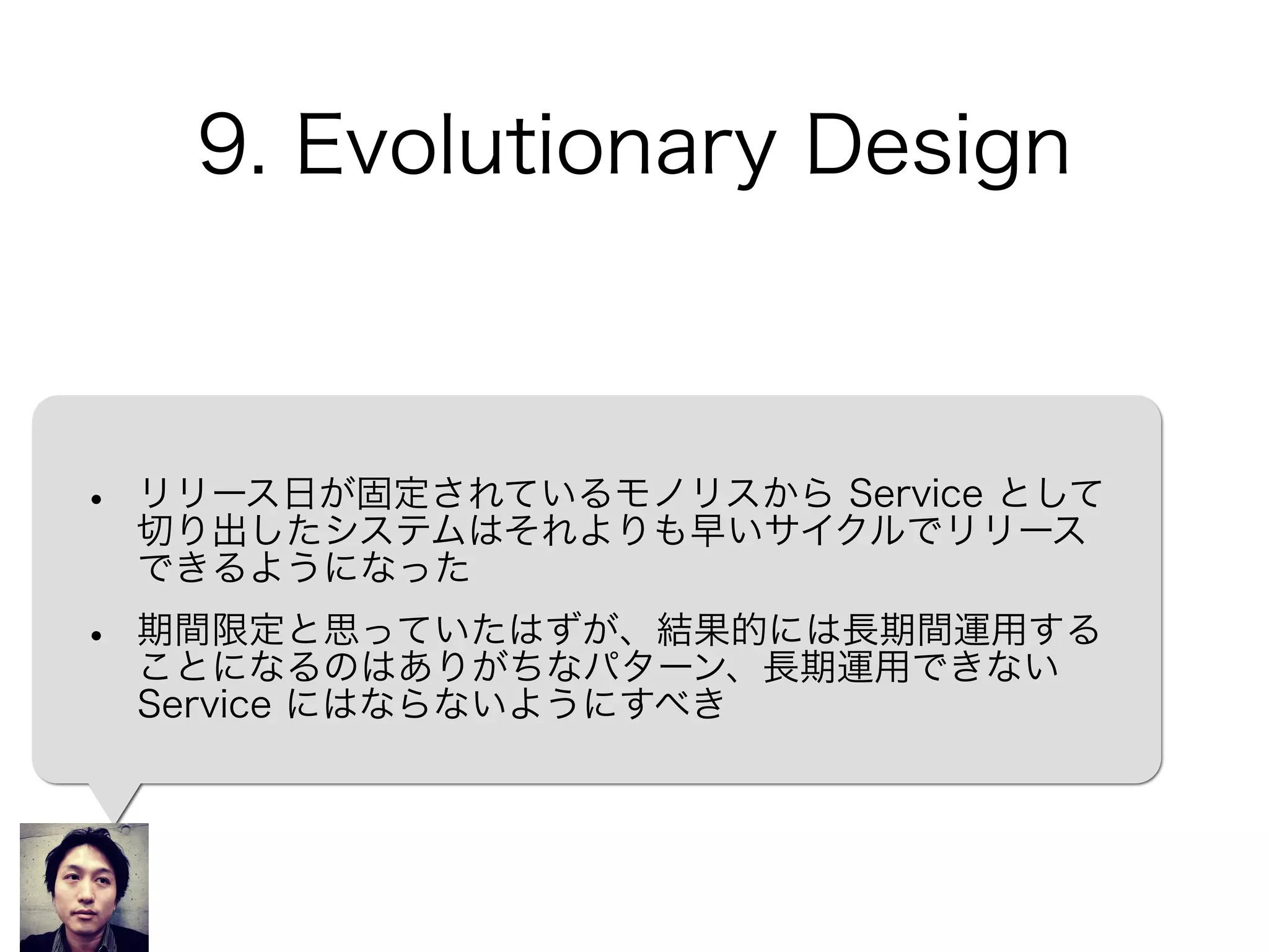 9. Evolutionary Design
• リリース日が固定されているモノリスから Service として
切り出したシステムはそれよりも早いサイクルでリリース
できるようになった
• 期間限定と思っていたはずが、結果的には長期間運用する
ことになるのはありがちなパターン、長期運用できない
Service にはならないようにすべき
 