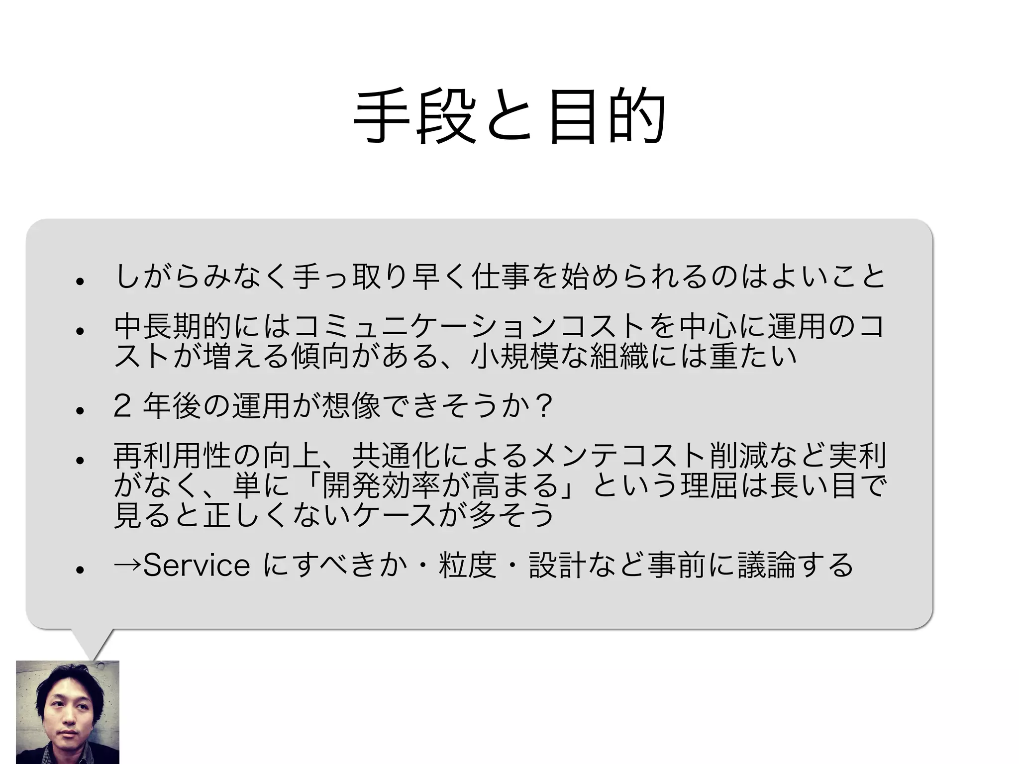 手段と目的
• しがらみなく手っ取り早く仕事を始められるのはよいこと
• 中長期的にはコミュニケーションコストを中心に運用のコ
ストが増える傾向がある、小規模な組織には重たい
• 2 年後の運用が想像できそうか？
• 再利用性の向上、共通化によるメンテコスト削減など実利
がなく、単に「開発効率が高まる」という理屈は長い目で
見ると正しくないケースが多そう
• →Service にすべきか・粒度・設計など事前に議論する
 