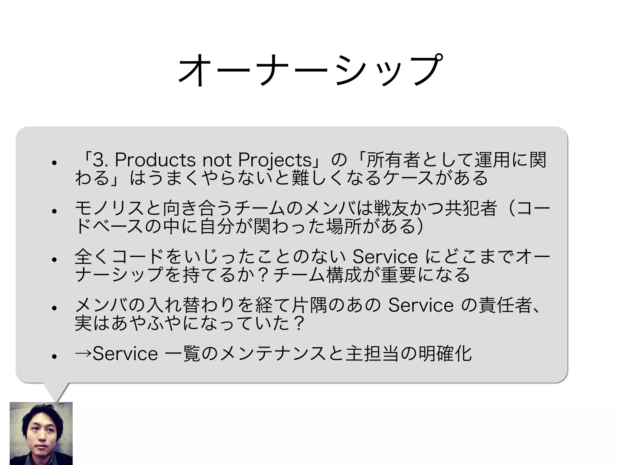 オーナーシップ
• 「3. Products not Projects」の「所有者として運用に関
わる」はうまくやらないと難しくなるケースがある
• モノリスと向き合うチームのメンバは戦友かつ共犯者（コー
ドベースの中に自分が関わった場所がある）
• 全くコードをいじったことのない Service にどこまでオー
ナーシップを持てるか？チーム構成が重要になる
• メンバの入れ替わりを経て片隅のあの Service の責任者、
実はあやふやになっていた？
• →Service の一覧、主担当を明確にする
 