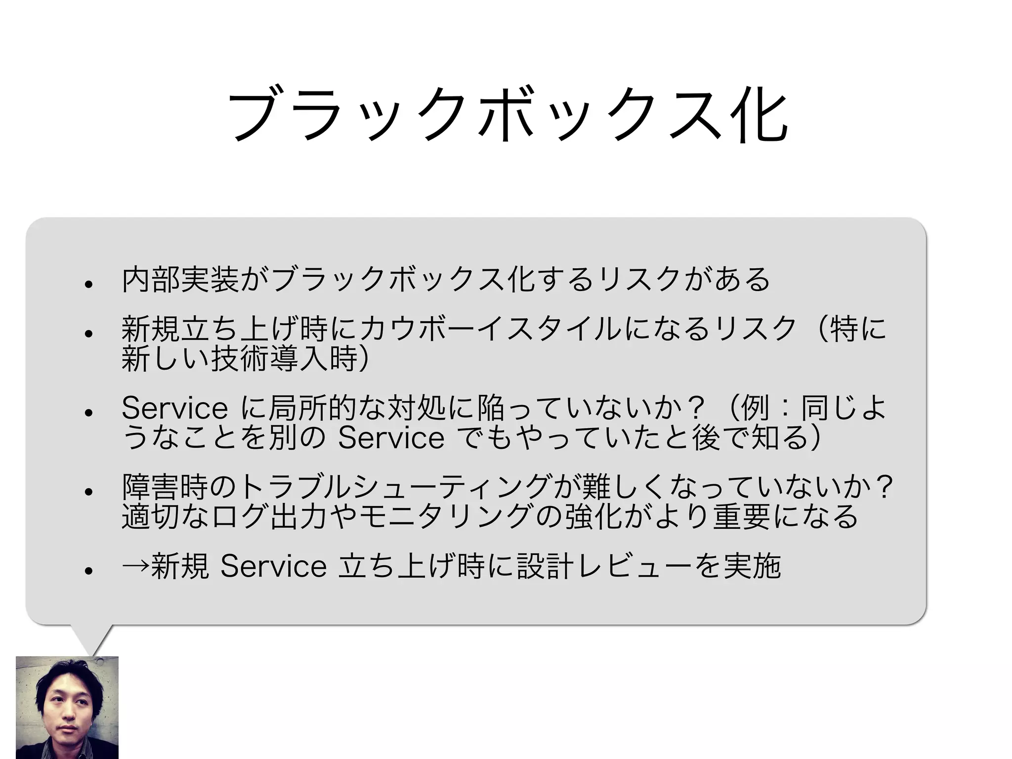 ブラックボックス化
• 内部実装がブラックボックス化するリスクがある
• 新規立ち上げ時にカウボーイスタイルになるリスク（特に
新しい技術導入時）
• Service に局所的な対処に陥っていないか？（例：同じよ
うなことを別の Service でもやっていたと後で知る）
• 障害時のトラブルシューティングが難しくなっていないか？
適切なログ出力やモニタリングの強化がより重要になる
• →Service 立ち上げ時に設計レベルでレビュー
 