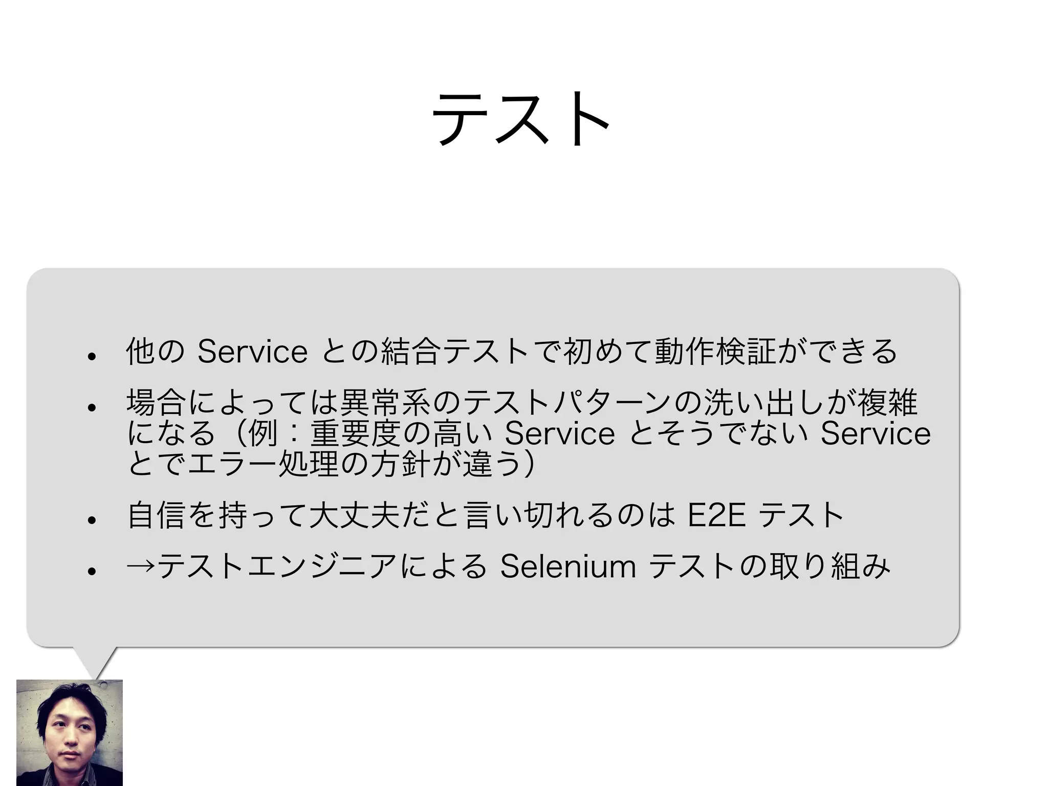 テスト
• 他の Service との結合テストで初めて動作検証ができる
• 場合によっては異常系のテストパターンの洗い出しが複雑
になる（例：重要度の高い Service とそうでない Service
とでエラー処理の方針が違う）
• 自信を持って大丈夫だと言い切れるのは E2E テスト
• →テストエンジニアによる Selenium テストの取り組み
 