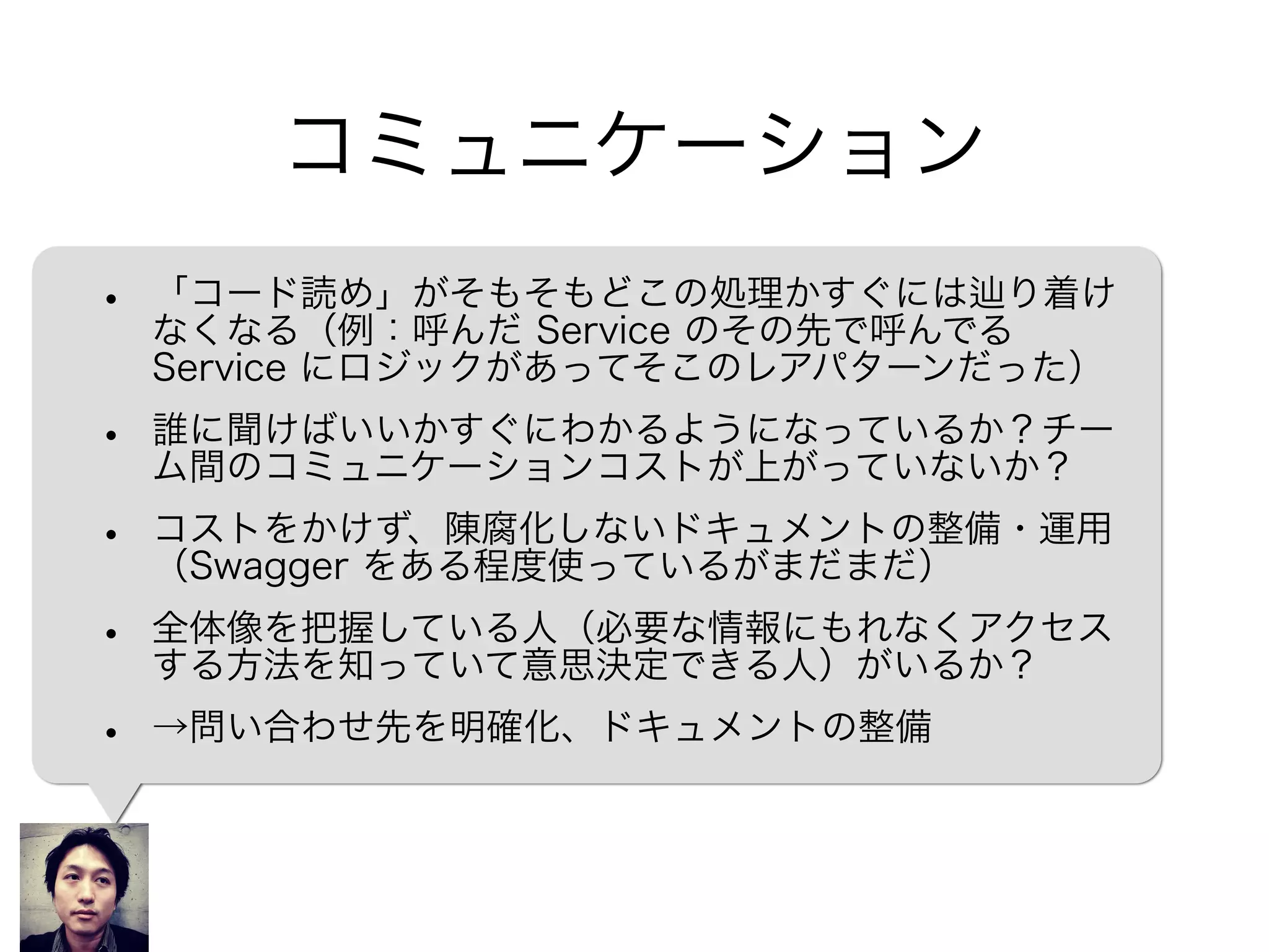 コミュニケーション
• 「コード読め」がそもそもどこの処理かすぐには り着け
なくなる（例：呼んだ Service のその先で呼んでる
Service にロジックがあってそこのレアパターンだった）
• 誰に聞けばいいかすぐにわかるようになっているか？チー
ム間のコミュニケーションコストが上がっていないか？
• コストをかけず、陳腐化しないドキュメントの整備・運用
（Swagger をある程度使っているがまだまだ）
• 全体像を把握している人（必要な情報にもれなくアクセス
する方法を知っていて意思決定できる人）がいるか？
• →問い合わせ先を整理、ドキュメントの整備
 