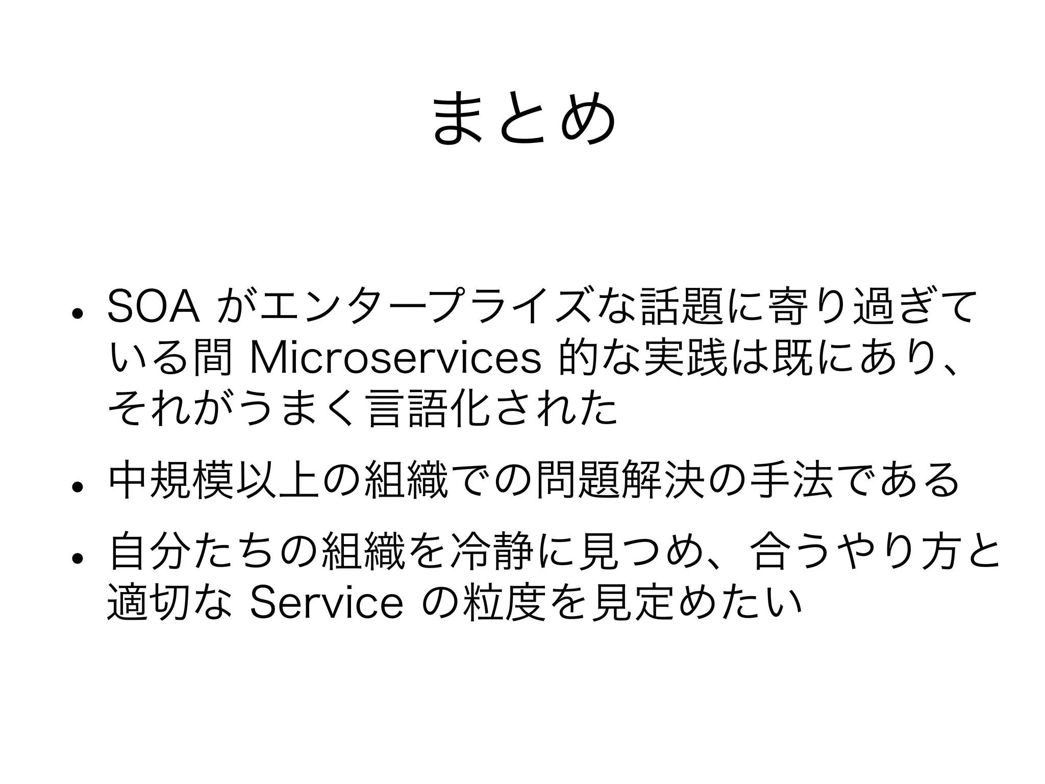 まとめ
•SOA がエンタープライズな話題に寄り過ぎて
いる間 Microservices 的な実践は既にあり、
それがうまく言語化された
•中規模以上の組織での問題解決の手法である
•自分たちの組織を冷静に見つめ、合うやり方と
適切な Service の粒度を見定めたい
 