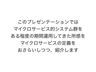 このプレゼンテーションでは
マイクロサービス的システム群を
ある程度の期間運用してきた所感を
マイクロサービスの定義を
おさらいしつつ、紹介します
 