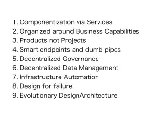 1. Componentization via Services
2. Organized around Business Capabilities
3. Products not Projects
4. Smart endpoints and dumb pipes
5. Decentralized Governance
6. Decentralized Data Management
7. Infrastructure Automation
8. Design for failure
9. Evolutionary DesignArchitecture
 