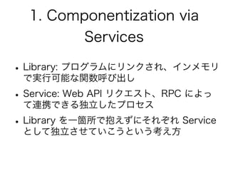 1. Componentization via
Services
•Library: プログラムにリンクされ、インメモリ
で実行可能な関数呼び出し
•Service: Web API リクエスト、RPC によっ
て連携できる独立したプロセス
•Library を一箇所で抱えずにそれぞれ Service
として独立させていこうという考え方
 