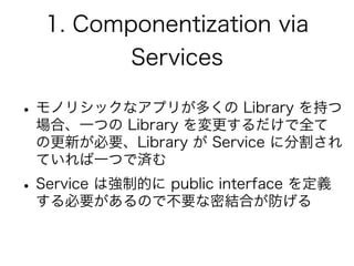1. Componentization via
Services
•モノリシックなアプリが多くの Library を持つ
場合、一つの Library を変更するだけで全て
の更新が必要、Library が Service に分割され
ていれば一つで済む
•Service は強制的に public interface を定義
する必要があるので不要な密結合が防げる
 