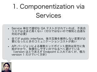 1. Componentization via
Services
• Service 単位で適切な QA テストがされていれば、不具合
リスクはさほど高くない（ゼロではないので検知と迅速な
対応が必要）
• 全てが public interface、後方互換を維持しない変更が必
要になったときのコミュニケーションコストが高い
• API バージョンによる複数エンドポイント提供は双方に負
担がかかり、負債化しやすいのでなるべく避けている
（version はとりあえず Endpoint に入れておくが、極力
version 1 だけでいく方針）
 