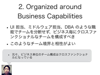 2. Organized around
Business Capabilities
•UI 担当、ミドルウェア担当、DBA のような職
能でチームを分断せず、ビジネス毎にクロスファ
ンクショナルなチームを構成すべき
•このようなチーム境界と相性がよい
• 元々、ビジネス単位のチーム構成はクロスファンクショナ
ルになっている
 