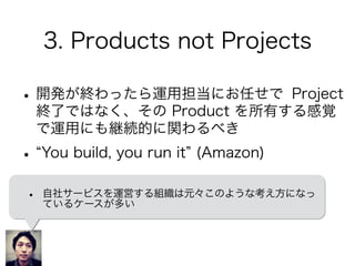 3. Products not Projects
•開発が終わったら運用担当にお任せで Project
終了ではなく、その Product を所有する感覚
で運用にも継続的に関わるべき
• You build, you run it (Amazon)
• 自社サービスを運営する組織は元々このような考え方になっ
ているケースが多い
 