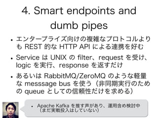 4. Smart endpoints and
dumb pipes
•エンタープライズ向けの複雑なプロトコルより
も REST 的な HTTP API による連携を好む
•Service は UNIX の ﬁlter、request を受け、
logic を実行、response を返すだけ
•あるいは RabbitMQ/ZeroMQ のような軽量
な messsage bus を使う（非同期実行のため
の queue としての信頼性だけを求める）
• Apache Kafka を推す声があり、運用含め検討中
（まだ実戦投入はしていない）
 