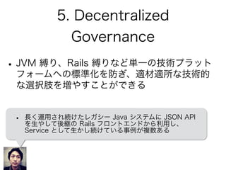 5. Decentralized
Governance
•JVM 縛り、Rails 縛りなど単一の技術プラット
フォームへの標準化を防ぎ、適材適所な技術的
な選択肢を増やすことができる
• 長く運用され続けたレガシー Java システムに JSON API
を生やして後継の Rails フロントエンドから利用し、
Service として生かし続けている事例が複数ある
 