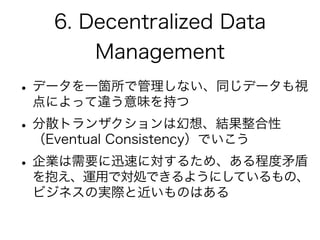 6. Decentralized Data
Management
•データを一箇所で管理しない、同じデータも視
点によって違う意味を持つ
•分散トランザクションは幻想、結果整合性
（Eventual Consistency）でいこう
•企業は需要に迅速に対するため、ある程度矛盾
を抱え、運用で対処できるようにしているもの、
ビジネスの実際と近いものはある
 
