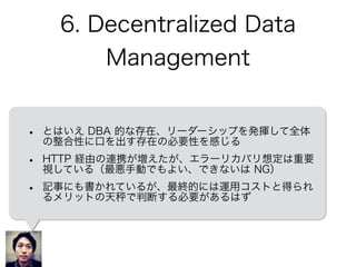 6. Decentralized Data
Management
• とはいえ DBA 的な存在、リーダーシップを発揮して全体
の整合性に口を出す存在の必要性を感じる
• HTTP 経由の連携が増えたが、エラーリカバリ想定は重要
視している（最悪手動でもよい、できないは NG）
• 記事にも書かれているが、最終的には運用コストと得られ
るメリットの天 で判断する必要があるはず
 