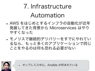 7. Infrastructure
Automation
•AWS をはじめとするインフラの自動化が近年
発展してきた背景から Microservices はやり
やすくなった
•モノリスで継続的デリバリーをすでにやれてい
るなら、もっと多くのアプリケーションで同じ
ことをやるのは何も恐れる必要がない
• オンプレミス中心、Ansible が好まれている
 