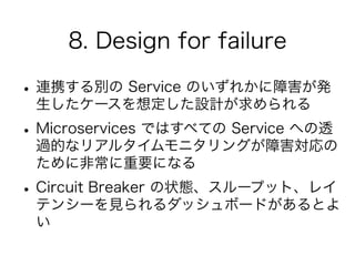 8. Design for failure
•連携する別の Service のいずれかに障害が発
生したケースを想定した設計が求められる
•Microservices ではすべての Service への透
過的なリアルタイムモニタリングが障害対応の
ために非常に重要になる
•Circuit Breaker の状態、スループット、レイ
テンシーを見られるダッシュボードがあるとよ
い
 