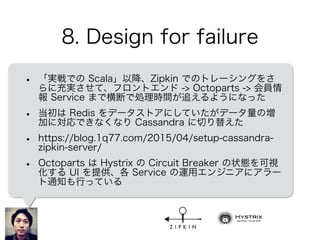 8. Design for failure
• 「実戦での Scala」以降、Zipkin でのトレーシングをさ
らに充実させて、フロントエンド -> Octoparts -> 会員情
報 Service まで横断で処理時間が追えるようになった
• 当初は Redis をデータストアにしていたがデータ量の増
加に対応できなくなり Cassandra に切り替えた
• https://blog.1q77.com/2015/04/setup-cassandra-
zipkin-server/
• Octoparts は Hystrix の Circuit Breaker の状態を可視
化する UI を提供、各 Service の運用エンジニアにアラー
ト通知も行っている
 