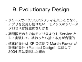 9. Evolutionary Design
•リリースサイクルのアジリティを失うことなく、
アプリを変更し続けたい、モノリスのリリース
プロセスは鈍重になりがち
•期間限定のものはモノリスよりも Service と
して実装して、終わったら捨てる方が合理的
•進化的設計は XP の文脈で Martin Fowler が
計画的設計（Planned Design）に対して
2004 年に提唱した概念
 